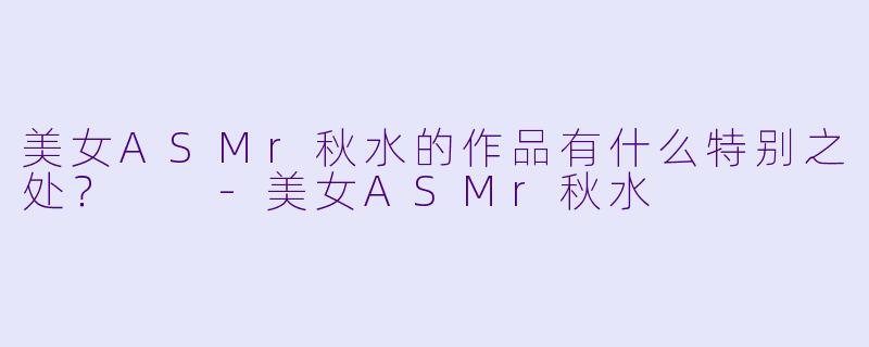 美女ASMr秋水的作品有什么特别之处？  