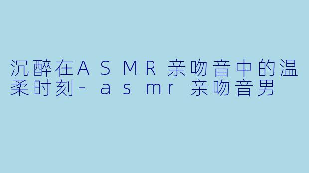 沉醉在ASMR亲吻音中的温柔时刻-asmr亲吻音男