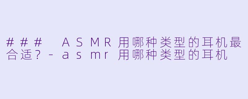 ### ASMR用哪种类型的耳机最合适？-asmr用哪种类型的耳机