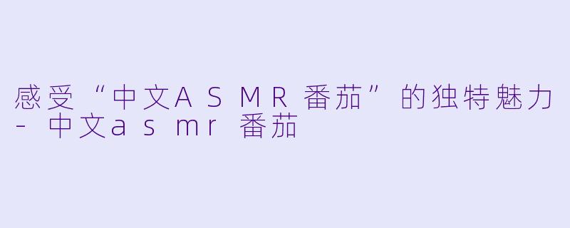 感受“中文ASMR番茄”的独特魅力-中文asmr番茄