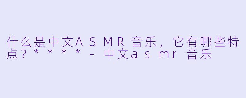 什么是中文ASMR音乐,它有哪些特点?****