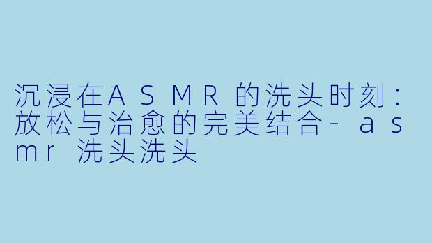 沉浸在ASMR的洗头时刻：放松与治愈的完美结合-asmr洗头洗头
