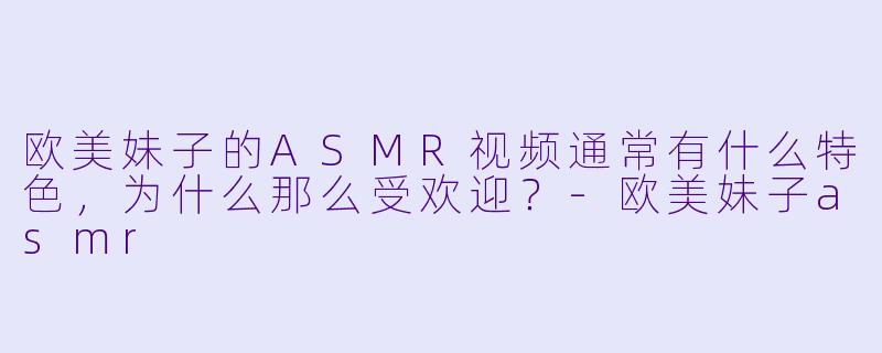 欧美妹子的ASMR视频通常有什么特色,为什么那么受欢迎?