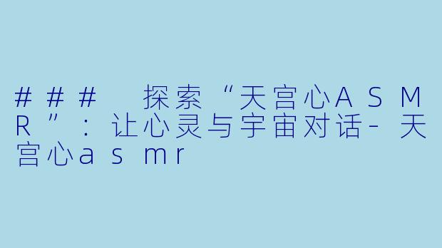 ### 探索“天宫心ASMR”：让心灵与宇宙对话-天宫心asmr