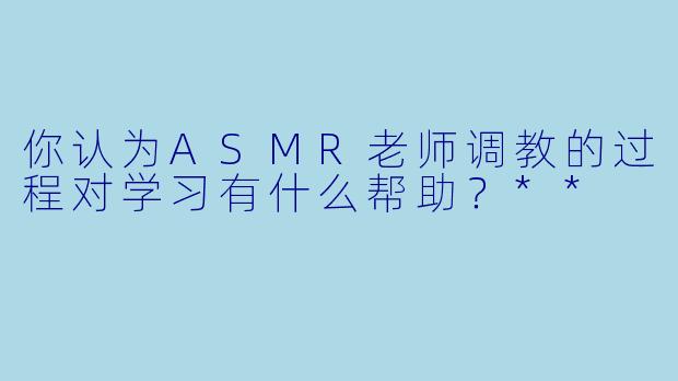 你认为ASMR老师调教的过程对学习有什么帮助？**