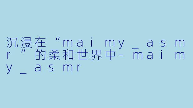 沉浸在“maimy_asmr”的柔和世界中-maimy_asmr