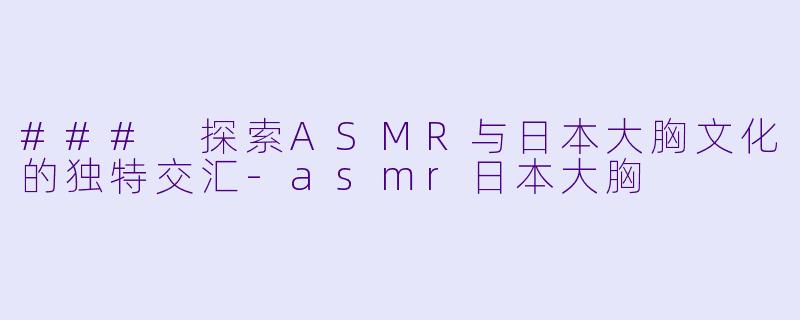 ### 探索ASMR与日本大胸文化的独特交汇-asmr日本大胸