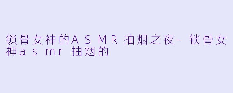 锁骨女神的ASMR抽烟之夜-锁骨女神asmr抽烟的