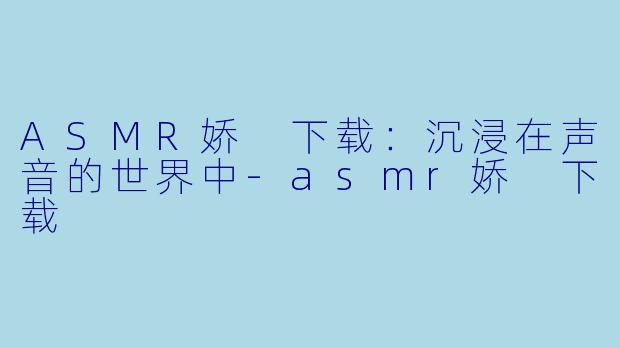 ASMR娇 下载：沉浸在声音的世界中-asmr娇 下载