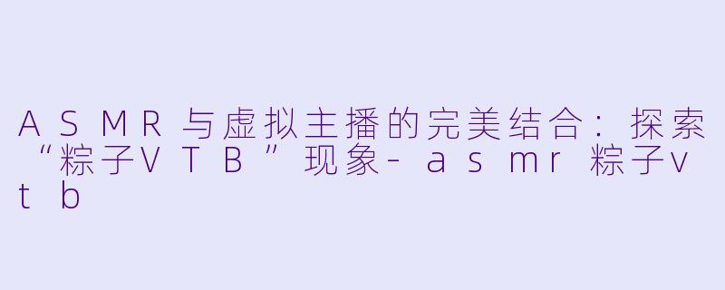 ASMR与虚拟主播的完美结合：探索“粽子VTB”现象-asmr粽子vtb
