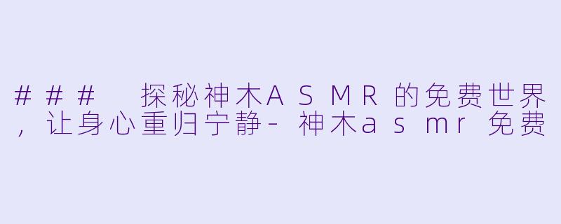 ### 探秘神木ASMR的免费世界，让身心重归宁静-神木asmr免费