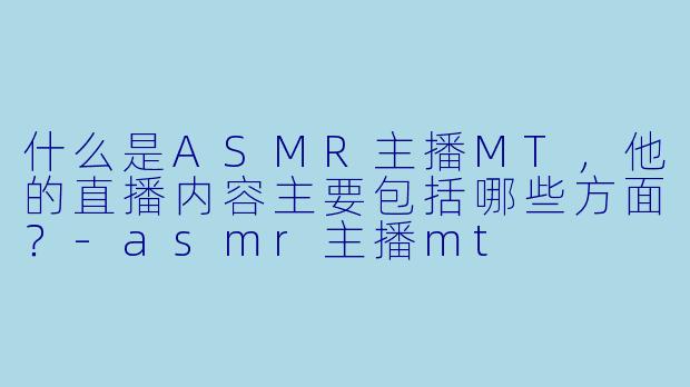 什么是ASMR主播MT,他的直播内容主要包括哪些方面?