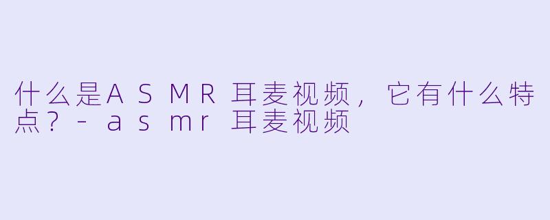 什么是ASMR耳麦视频，它有什么特点？-asmr耳麦视频