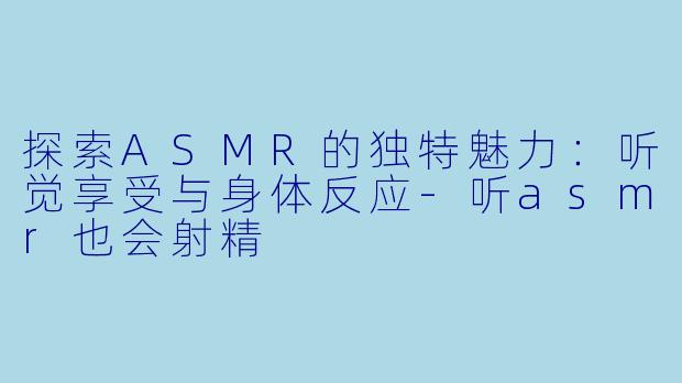 探索ASMR的独特魅力：听觉享受与身体反应-听asmr也会射精