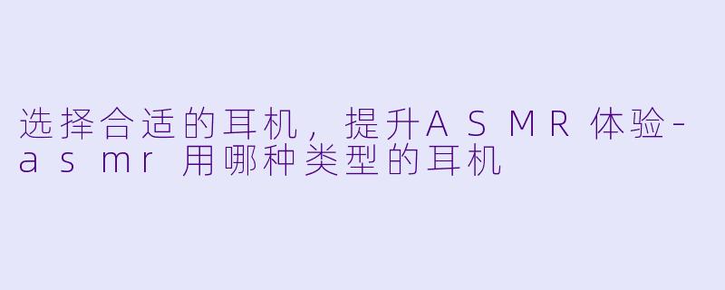选择合适的耳机，提升ASMR体验-asmr用哪种类型的耳机