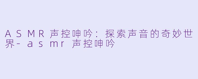 ASMR声控呻吟：探索声音的奇妙世界-asmr声控呻吟