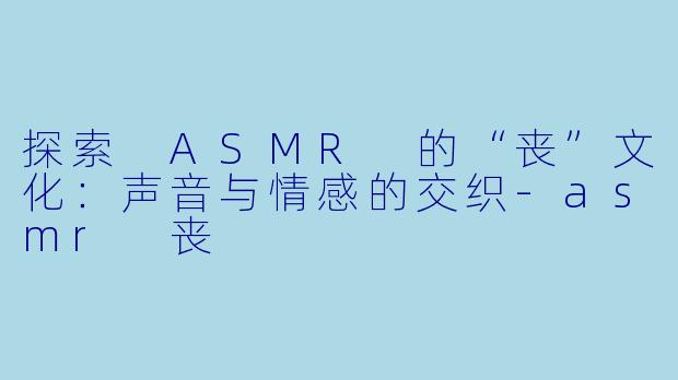 探索 ASMR 的“丧”文化：声音与情感的交织-asmr 丧