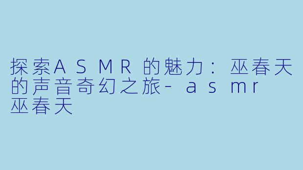 探索ASMR的魅力：巫春天的声音奇幻之旅-asmr 巫春天