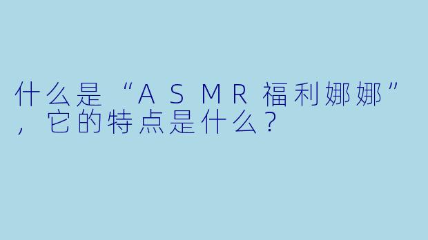 什么是“ASMR福利娜娜”,它的特点是什么?