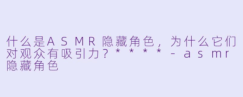什么是ASMR隐藏角色,为什么它们对观众有吸引力?****