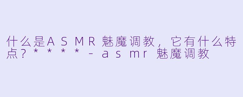 什么是ASMR魅魔调教，它有什么特点？****-asmr魅魔调教