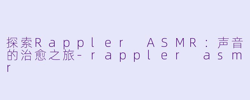 探索Rappler ASMR：声音的治愈之旅-rappler asmr