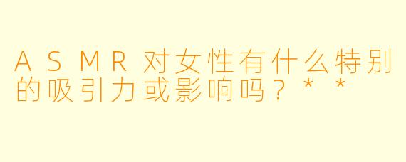 ASMR对女性有什么特别的吸引力或影响吗?**