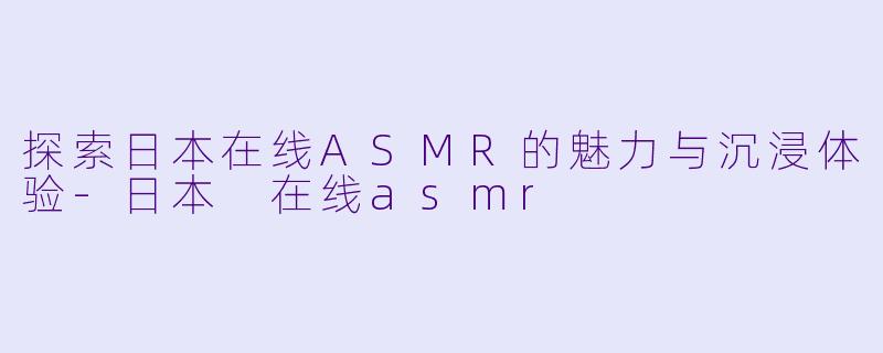 探索日本在线ASMR的魅力与沉浸体验-日本 在线asmr