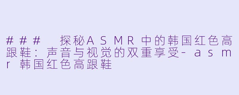 ### 探秘ASMR中的韩国红色高跟鞋：声音与视觉的双重享受-asmr韩国红色高跟鞋