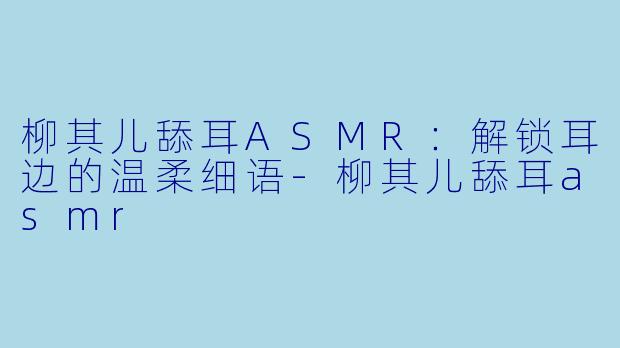 柳其儿舔耳ASMR：解锁耳边的温柔细语-柳其儿舔耳asmr