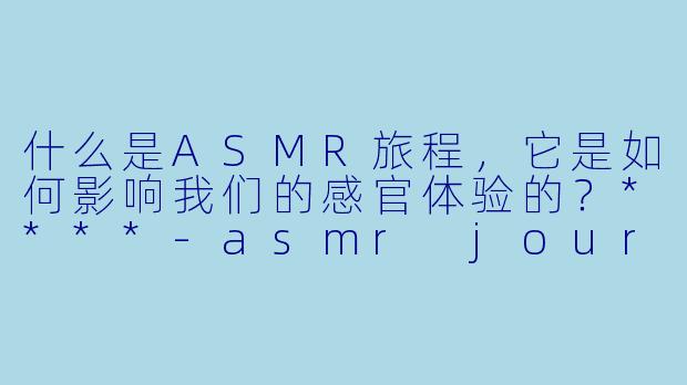 什么是ASMR旅程,它是如何影响我们的感官体验的?****