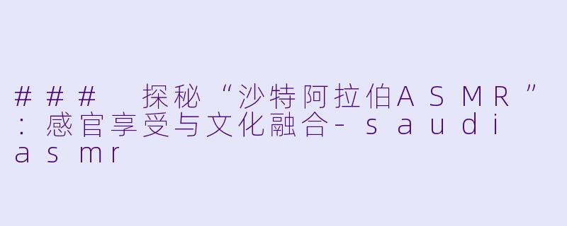 ### 探秘“沙特阿拉伯ASMR”：感官享受与文化融合-saudi asmr