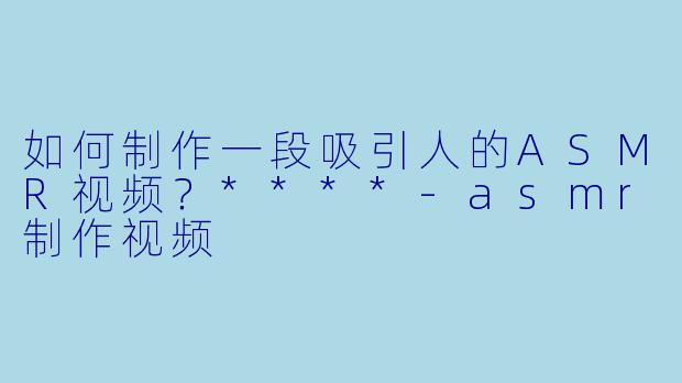 如何制作一段吸引人的ASMR视频?****