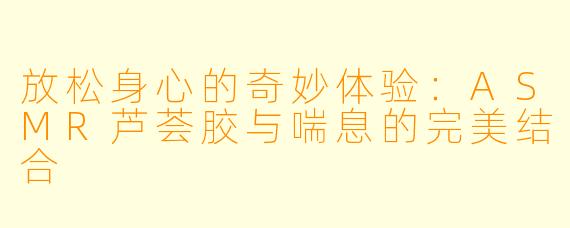 放松身心的奇妙体验：ASMR芦荟胶与喘息的完美结合