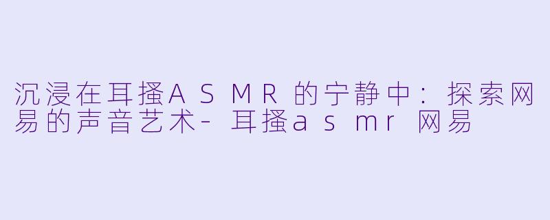 沉浸在耳搔ASMR的宁静中:探索网易的声音艺术