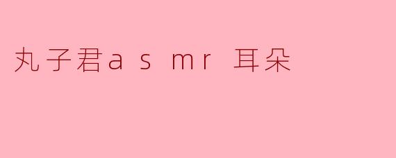 细腻如耳的声音:丸子君ASMR耳朵的魅力