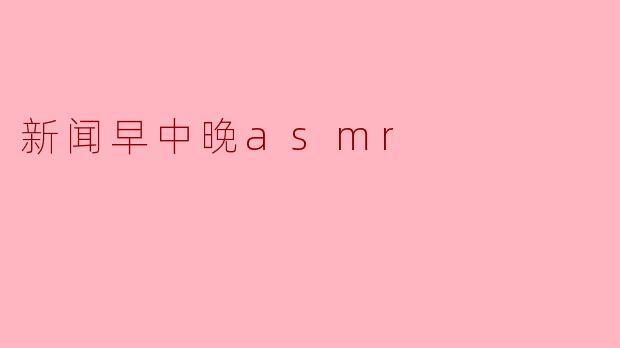 沉浸于“新闻早中晚ASMR”:唤醒智慧的轻声细语