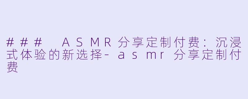 ### ASMR分享定制付费：沉浸式体验的新选择-asmr分享定制付费