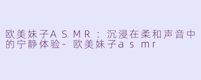 欧美妹子ASMR：沉浸在柔和声音中的宁静体验-欧美妹子asmr