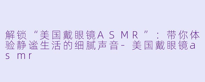 解锁“美国戴眼镜ASMR”：带你体验静谧生活的细腻声音-美国戴眼镜asmr