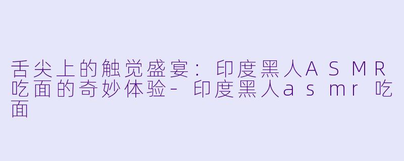 舌尖上的触觉盛宴：印度黑人ASMR吃面的奇妙体验-印度黑人asmr吃面