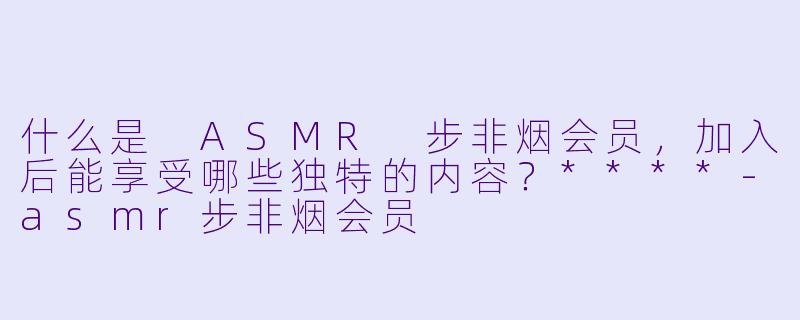 什么是 ASMR 步非烟会员,加入后能享受哪些独特的内容?****