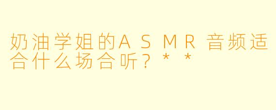 奶油学姐的ASMR音频适合什么场合听？**  