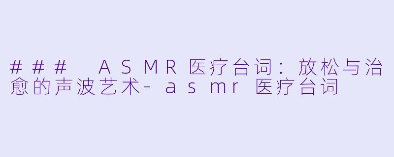 ### ASMR医疗台词：放松与治愈的声波艺术-asmr医疗台词