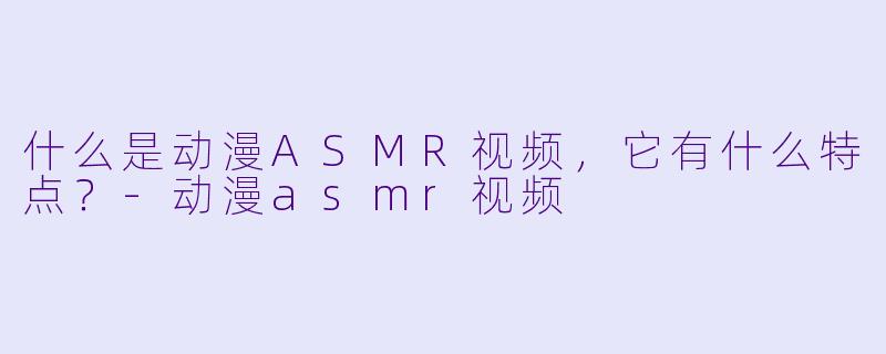 什么是动漫ASMR视频,它有什么特点?