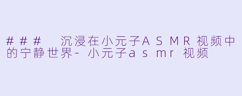 ### 沉浸在小元子ASMR视频中的宁静世界-小元子asmr视频