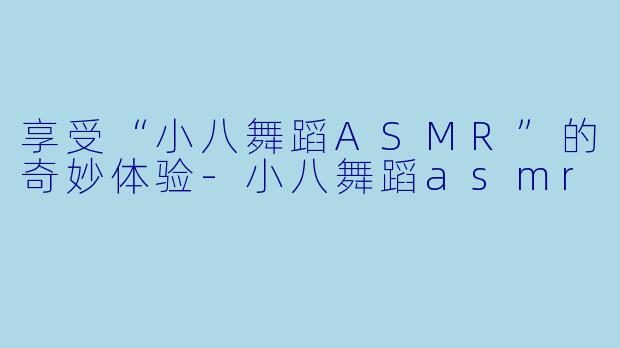 享受“小八舞蹈ASMR”的奇妙体验
