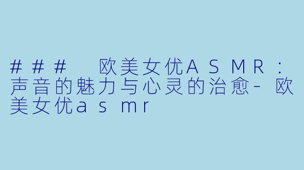 ### 欧美女优ASMR：声音的魅力与心灵的治愈-欧美女优asmr
