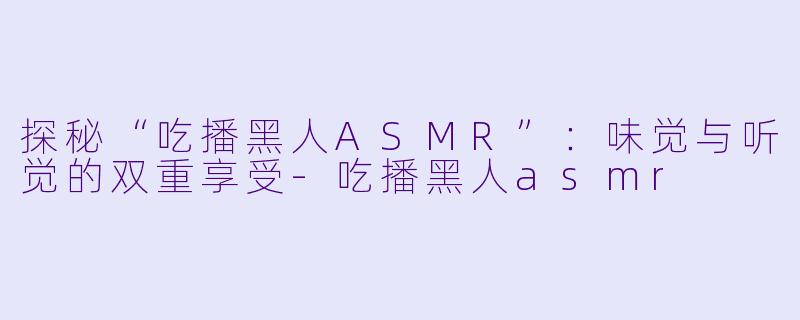 探秘“吃播黑人ASMR”：味觉与听觉的双重享受-吃播黑人asmr