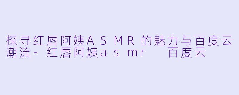 探寻红唇阿姨ASMR的魅力与百度云潮流-红唇阿姨asmr 百度云
